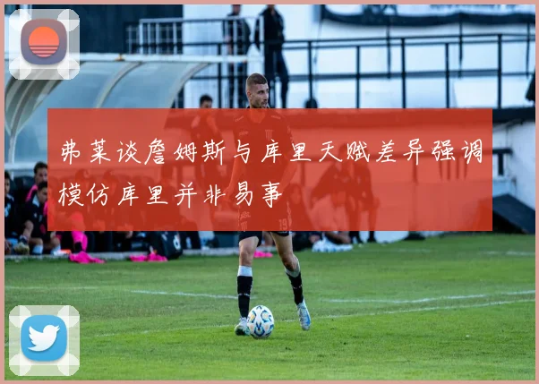 弗莱谈詹姆斯与库里天赋差异强调模仿库里并非易事