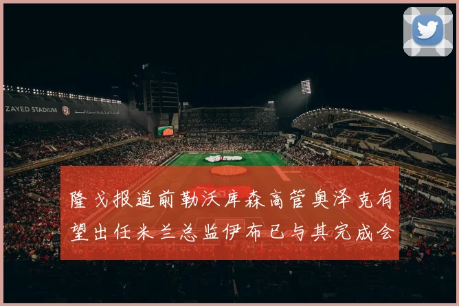 隆戈报道前勒沃库森高管奥泽克有望出任米兰总监伊布已与其完成会面