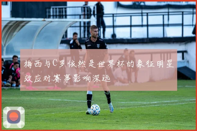 梅西与C罗依然是世界杯的象征明星效应对赛事影响深远
