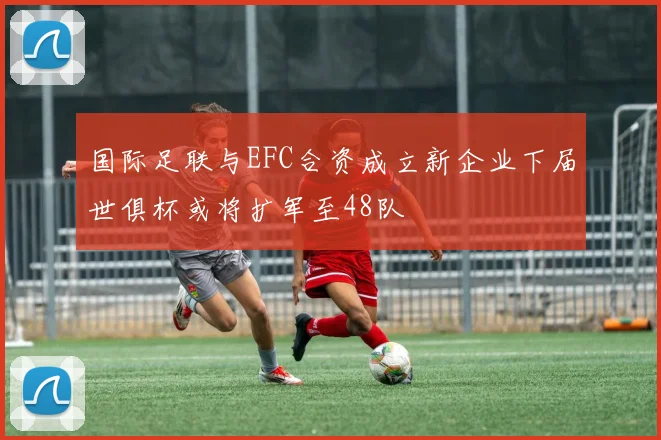 国际足联与EFC合资成立新企业下届世俱杯或将扩军至48队