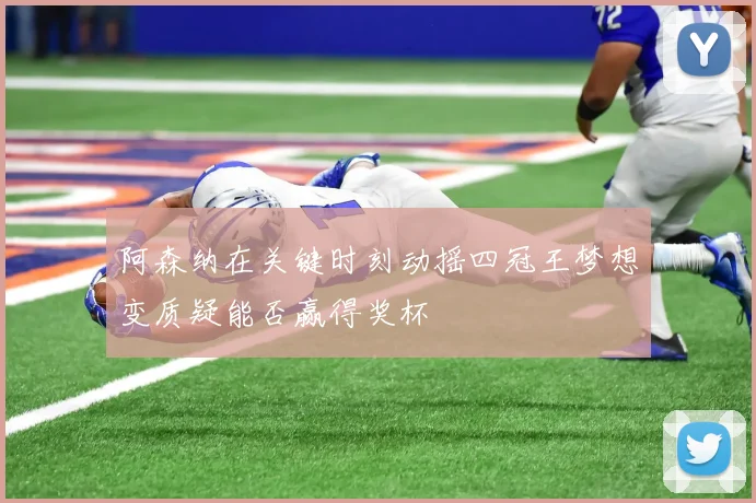 阿森纳在关键时刻动摇四冠王梦想变质疑能否赢得奖杯