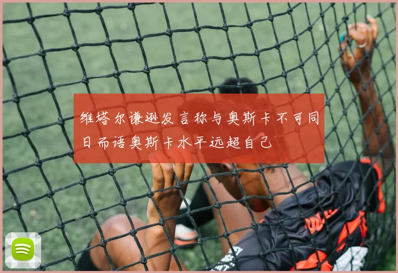 维塔尔谦逊发言称与奥斯卡不可同日而语奥斯卡水平远超自己