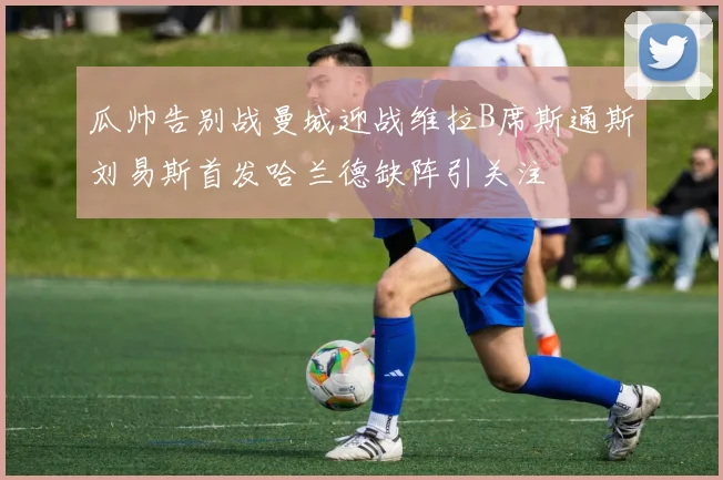 瓜帅告别战曼城迎战维拉B席斯通斯刘易斯首发哈兰德缺阵引关注