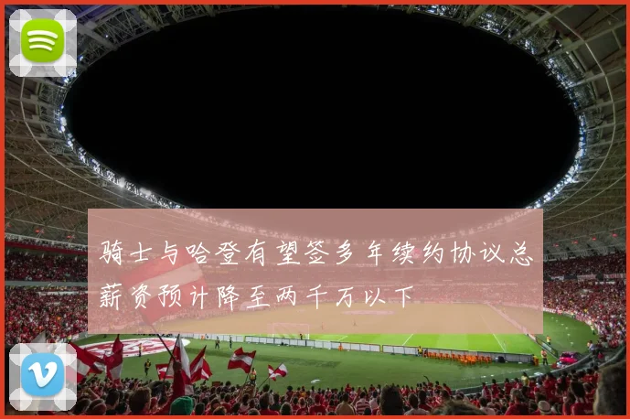 骑士与哈登有望签多年续约协议总薪资预计降至两千万以下
