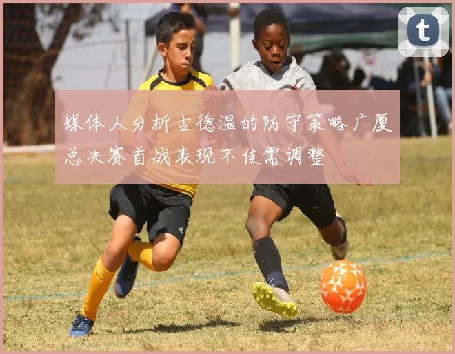 媒体人分析古德温的防守策略广厦总决赛首战表现不佳需调整