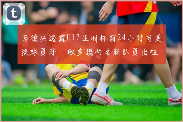 马德兴透露U17亚洲杯前24小时可更换球员浮嶋敏多携两名新队员出征