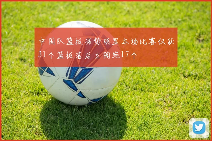 中国队篮板劣势明显本场比赛仅获31个篮板落后立陶宛17个