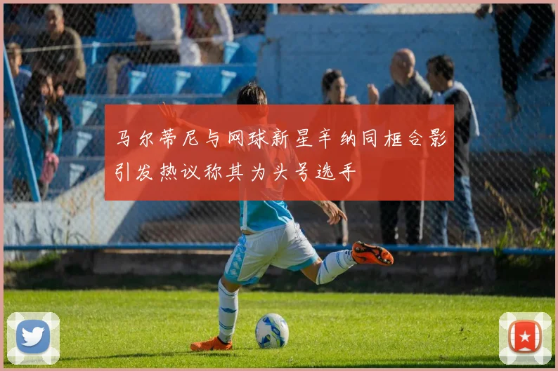 马尔蒂尼与网球新星辛纳同框合影引发热议称其为头号选手