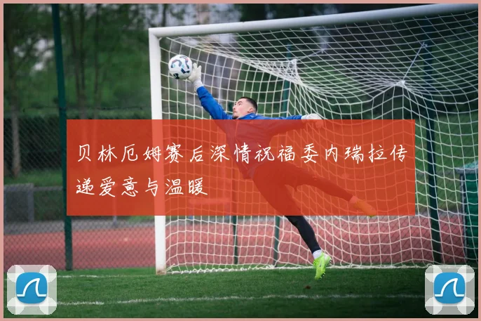贝林厄姆赛后深情祝福委内瑞拉传递爱意与温暖