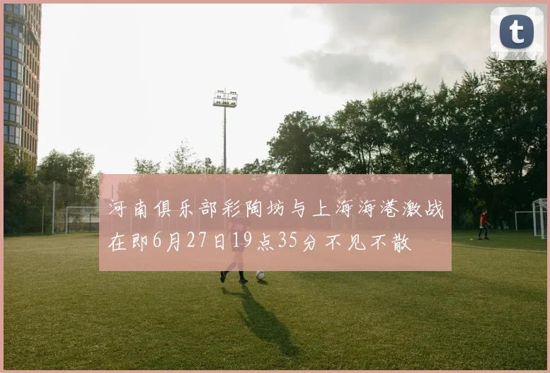 河南俱乐部彩陶坊与上海海港激战在即6月27日19点35分不见不散