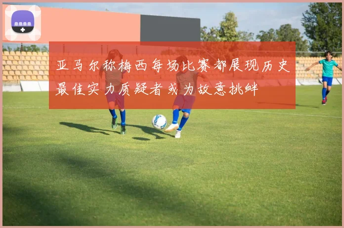 亚马尔称梅西每场比赛都展现历史最佳实力质疑者或为故意挑衅
