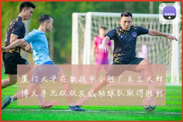 厦门大学在激战中小胜广东工大郑博文李元双双发威助球队取得胜利