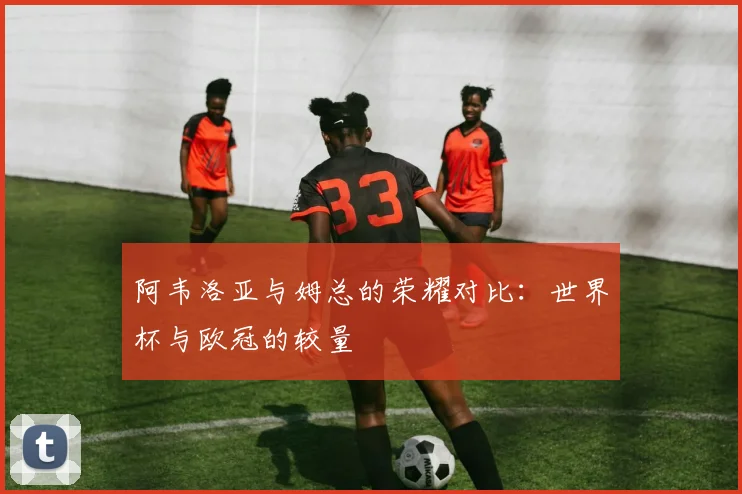 阿韦洛亚与姆总的荣耀对比：世界杯与欧冠的较量