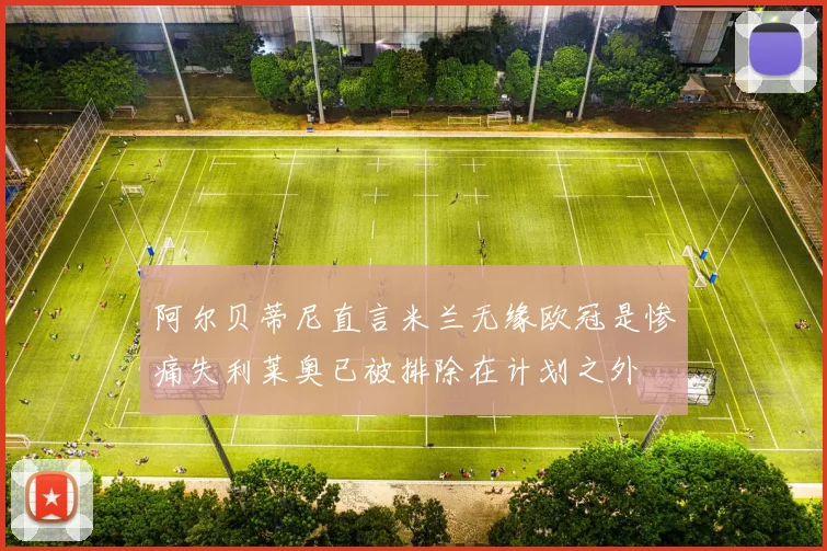 阿尔贝蒂尼直言米兰无缘欧冠是惨痛失利莱奥已被排除在计划之外