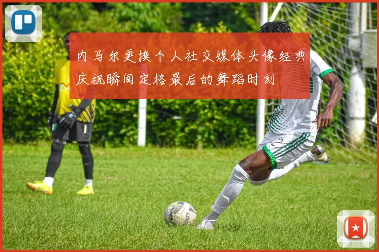 内马尔更换个人社交媒体头像经典庆祝瞬间定格最后的舞蹈时刻