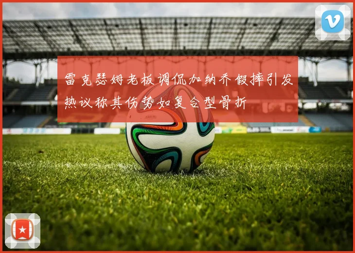 雷克瑟姆老板调侃加纳乔假摔引发热议称其伤势如复合型骨折