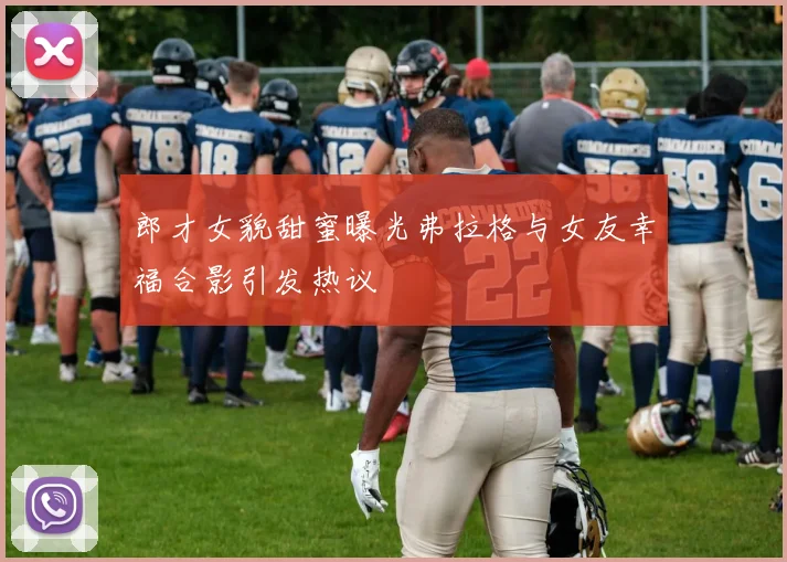 郎才女貌甜蜜曝光弗拉格与女友幸福合影引发热议