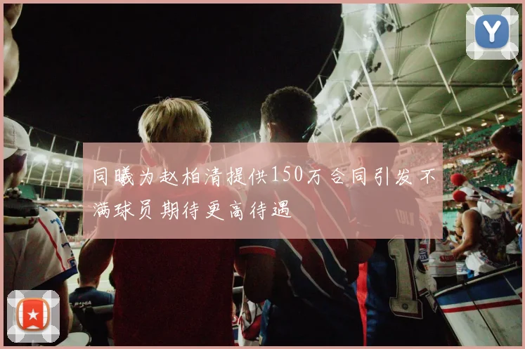 同曦为赵柏清提供150万合同引发不满球员期待更高待遇