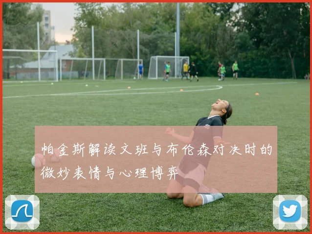 帕金斯解读文班与布伦森对决时的微妙表情与心理博弈