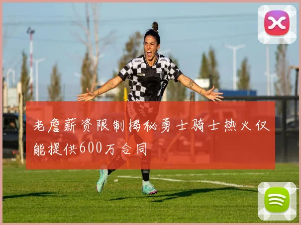老詹薪资限制揭秘勇士骑士热火仅能提供600万合同