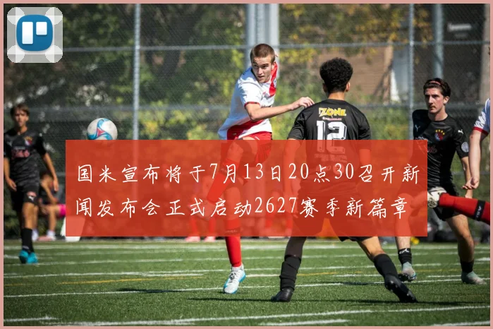 国米宣布将于7月13日20点30召开新闻发布会正式启动2627赛季新篇章