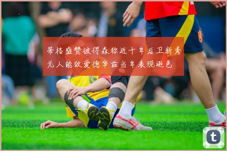 蒂格盛赞彼得森称近十年后卫新秀无人能敌爱德华兹当年表现逊色
